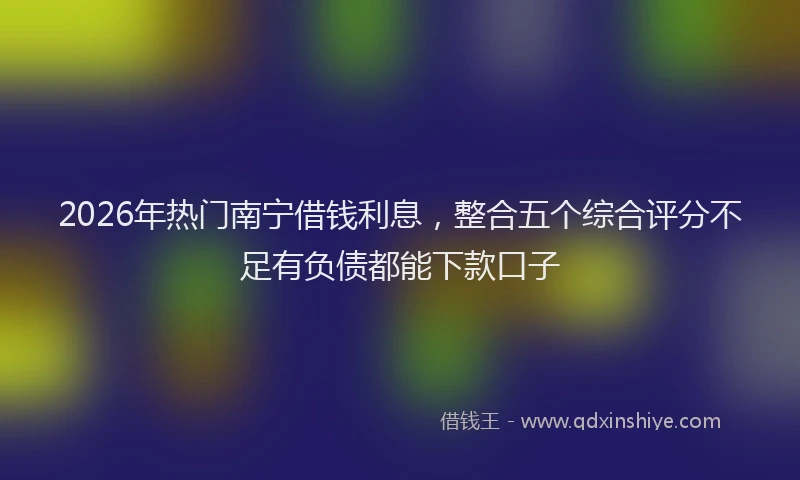 2026年热门南宁借钱利息，整合五个综合评分不足有负债都能下款口子