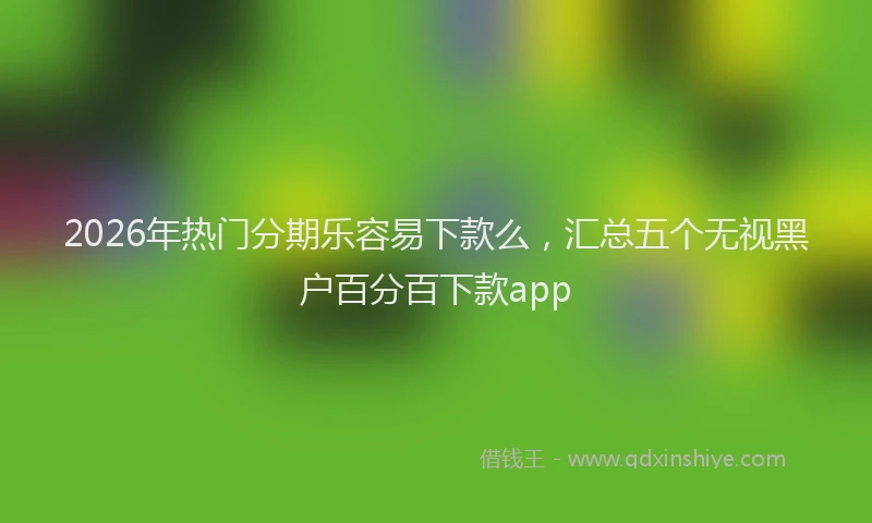 2026年热门分期乐容易下款么，汇总五个无视黑户百分百下款app