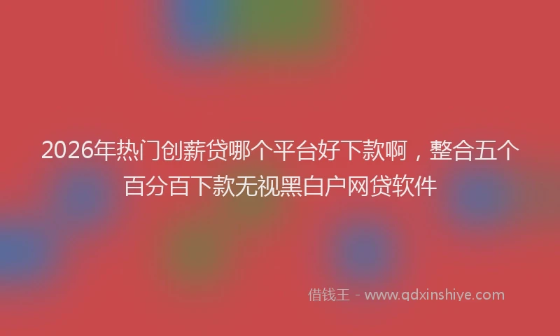 2026年热门创薪贷哪个平台好下款啊，整合五个百分百下款无视黑白户网贷软件