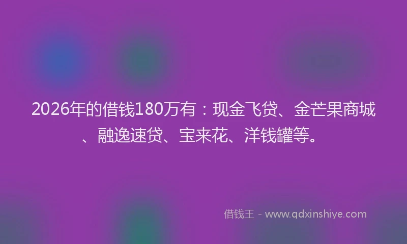 2026年的借钱180万有：现金飞贷、金芒果商城、融逸速贷、宝来花、洋钱罐等。