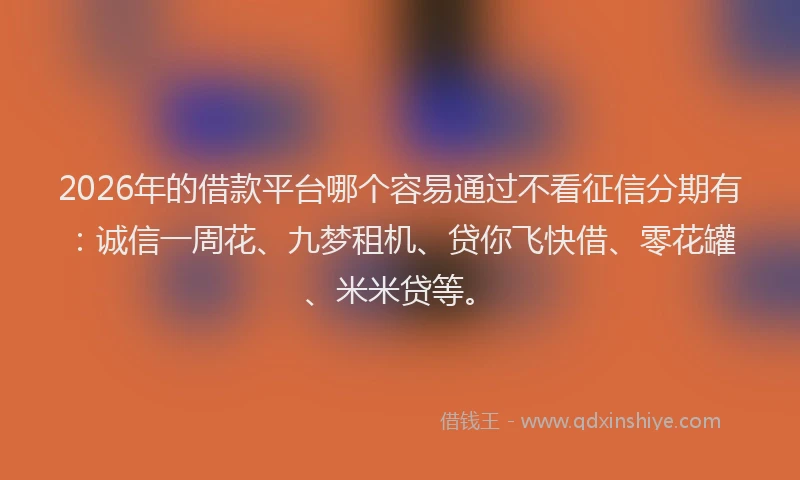 2026年的借款平台哪个容易通过不看征信分期有：诚信一周花、九梦租机、贷你飞快借、零花罐、米米贷等。