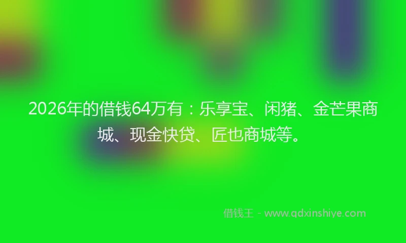 2026年的借钱64万有：乐享宝、闲猪、金芒果商城、现金快贷、匠也商城等。