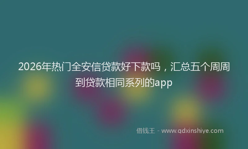 2026年热门全安信贷款好下款吗，汇总五个周周到贷款相同系列的app