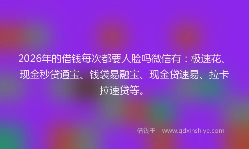 2026年的借钱每次都要人脸吗微信有：极速花、现金秒贷通宝、钱袋易融宝、现金贷速易、拉卡拉速贷等。