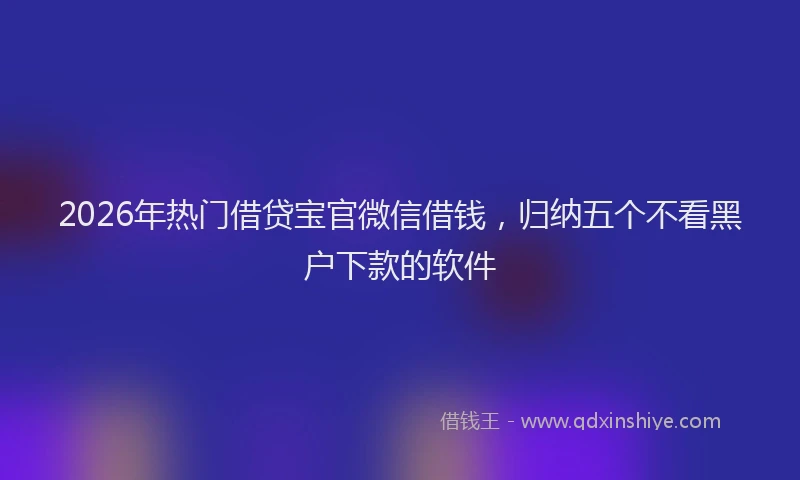 2026年热门借贷宝官微信借钱，归纳五个不看黑户下款的软件