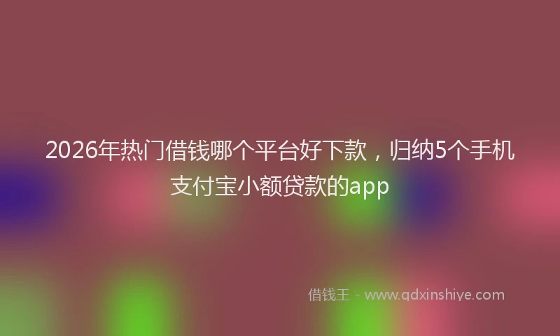 2026年热门借钱哪个平台好下款，归纳5个手机支付宝小额贷款的app