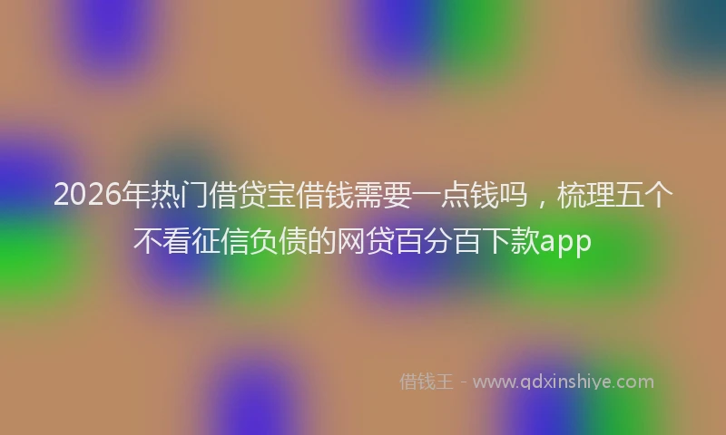2026年热门借贷宝借钱需要一点钱吗，梳理五个不看征信负债的网贷百分百下款app