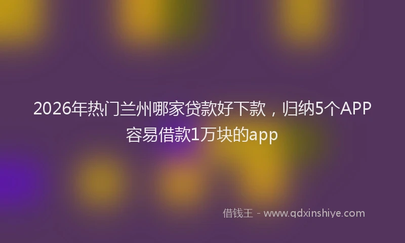 2026年热门兰州哪家贷款好下款，归纳5个APP容易借款1万块的app
