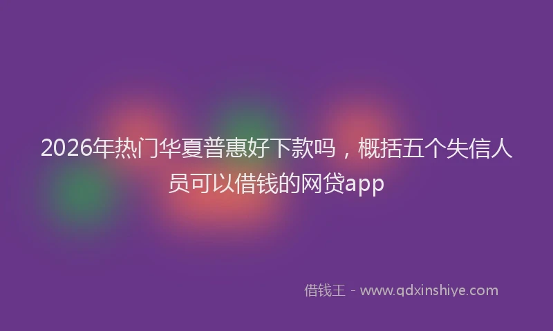 2026年热门华夏普惠好下款吗，概括五个失信人员可以借钱的网贷app