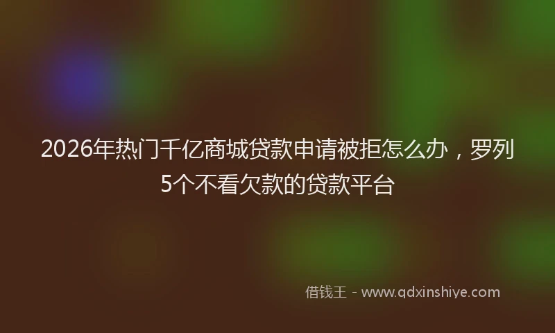 2026年热门千亿商城贷款申请被拒怎么办，罗列5个不看欠款的贷款平台