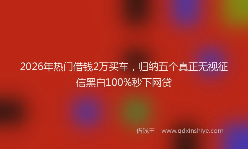 2026年热门借钱2万买车，归纳五个真正无视征信黑白100%秒下网贷