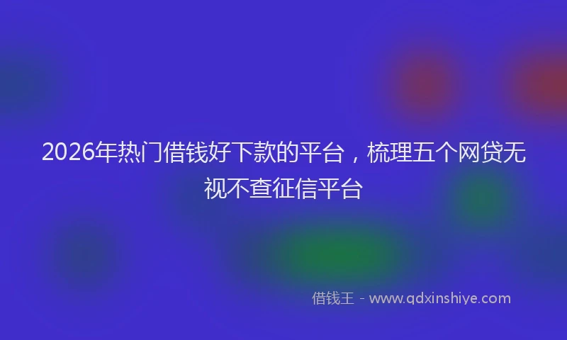 2026年热门借钱好下款的平台，梳理五个网贷无视不查征信平台