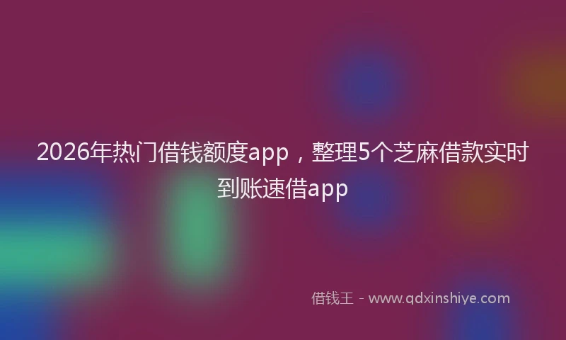 2026年热门借钱额度app，整理5个芝麻借款实时到账速借app
