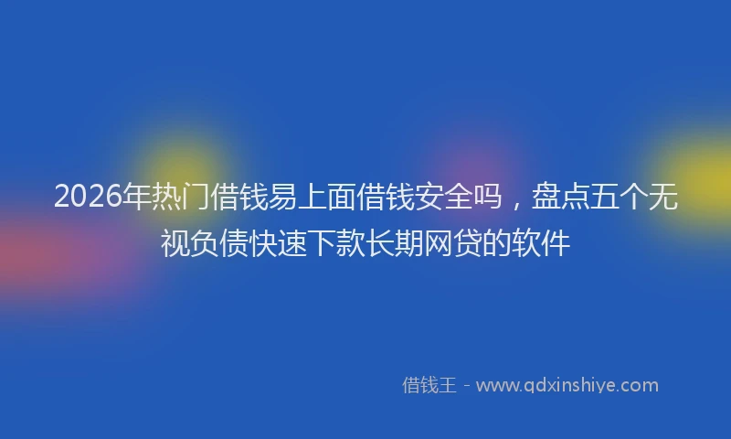 2026年热门借钱易上面借钱安全吗，盘点五个无视负债快速下款长期网贷的软件