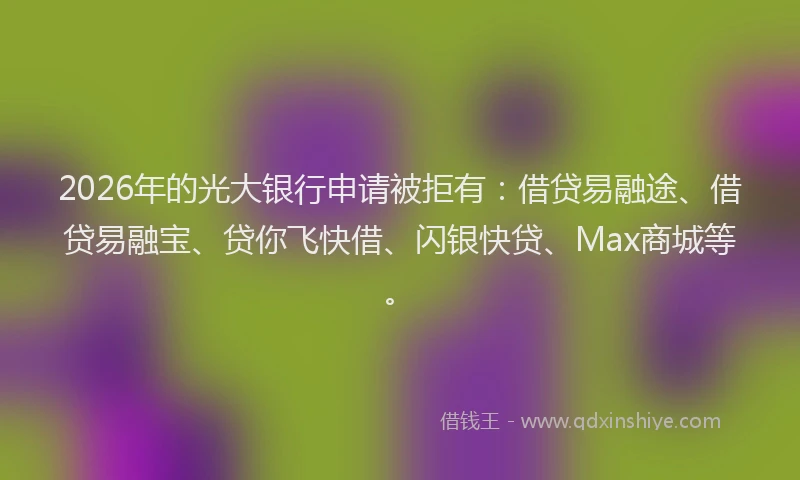 2026年的光大银行申请被拒有：借贷易融途、借贷易融宝、贷你飞快借、闪银快贷、Max商城等。