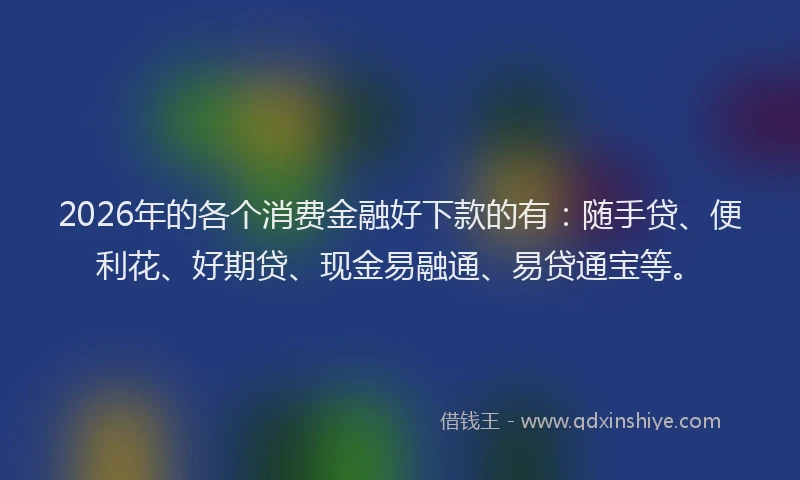 2026年的各个消费金融好下款的有：随手贷、便利花、好期贷、现金易融通、易贷通宝等。