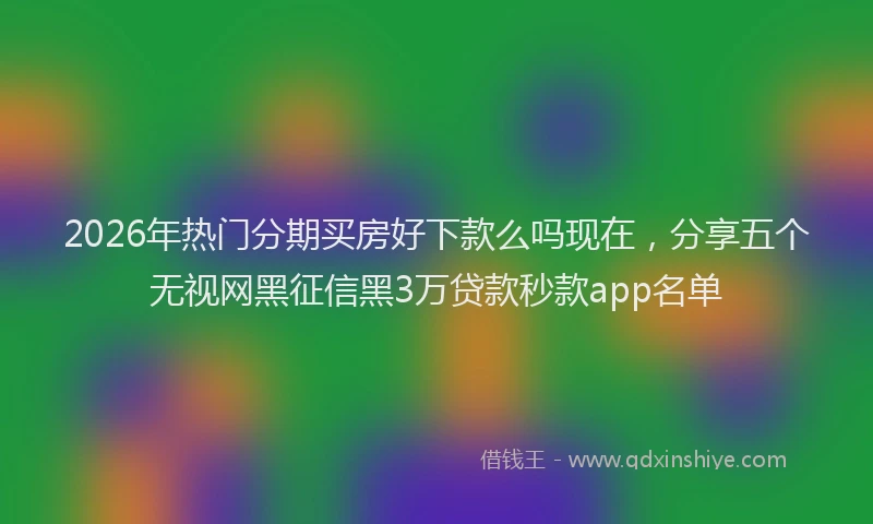 2026年热门分期买房好下款么吗现在，分享五个无视网黑征信黑3万贷款秒款app名单