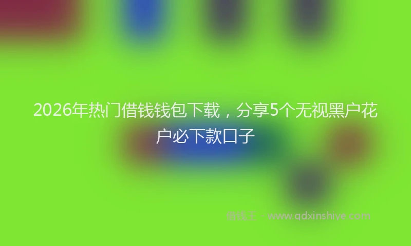 2026年热门借钱钱包下载，分享5个无视黑户花户必下款口子