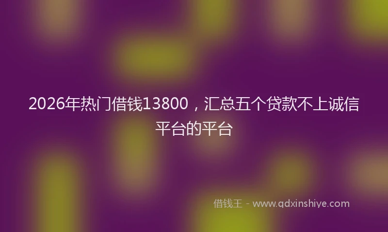 2026年热门借钱13800，汇总五个贷款不上诚信平台的平台