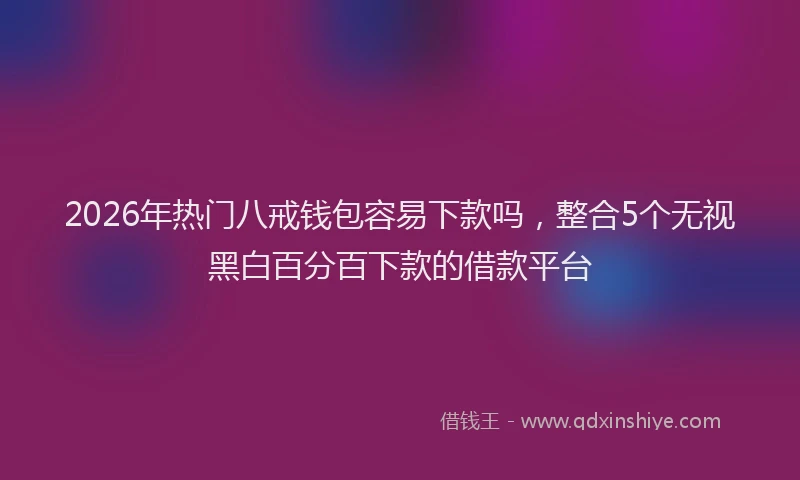 2026年热门八戒钱包容易下款吗，整合5个无视黑白百分百下款的借款平台