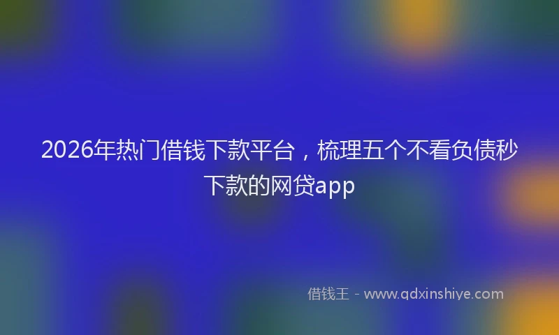 2026年热门借钱下款平台，梳理五个不看负债秒下款的网贷app
