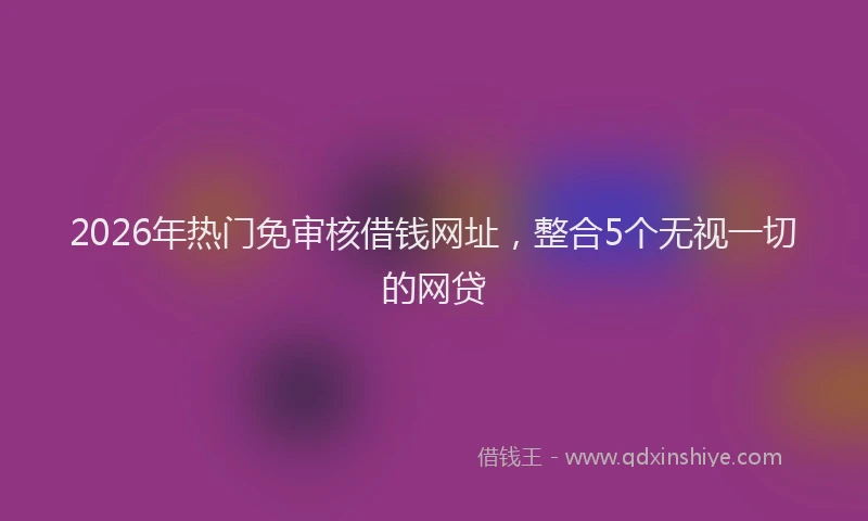 2026年热门免审核借钱网址，整合5个无视一切的网贷