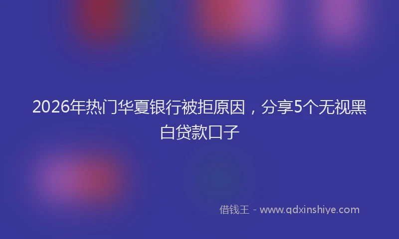 2026年热门华夏银行被拒原因，分享5个无视黑白贷款口子