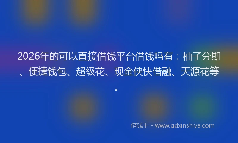 2026年的可以直接借钱平台借钱吗有：柚子分期、便捷钱包、超级花、现金侠快借融、天源花等。