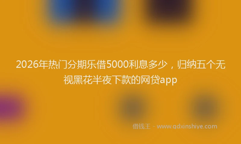 2026年热门分期乐借5000利息多少，归纳五个无视黑花半夜下款的网贷app