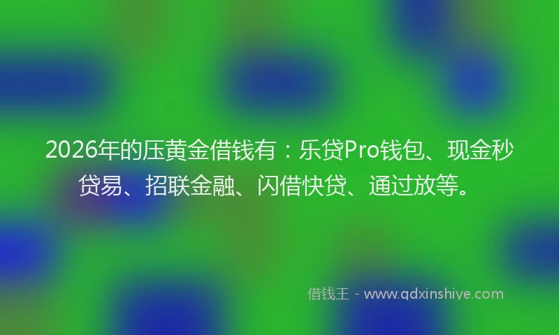 2026年的压黄金借钱有：乐贷Pro钱包、现金秒贷易、招联金融、闪借快贷、通过放等。