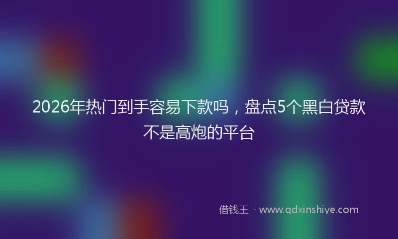 2026年热门到手容易下款吗，盘点5个黑白贷款不是高炮的平台