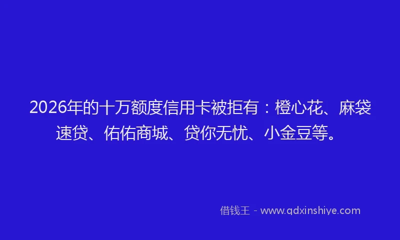2026年的十万额度信用卡被拒有：橙心花、麻袋速贷、佑佑商城、贷你无忧、小金豆等。
