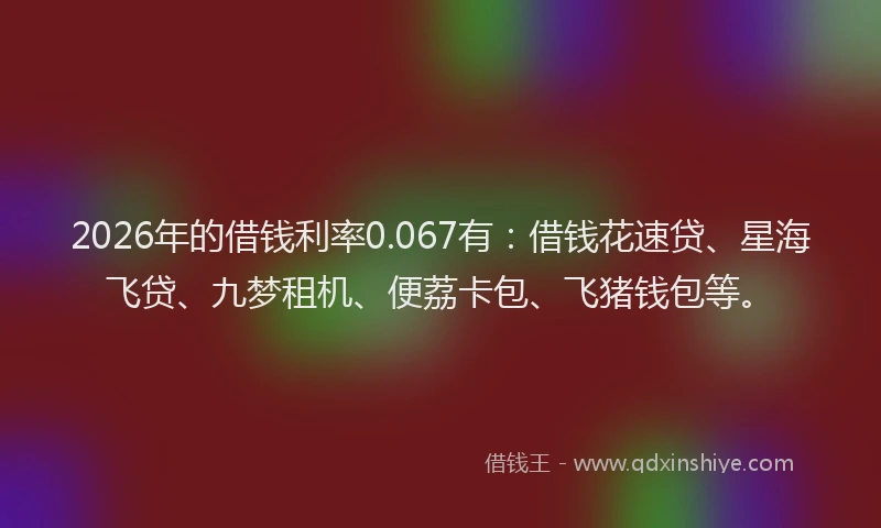 2026年的借钱利率0.067有：借钱花速贷、星海飞贷、九梦租机、便荔卡包、飞猪钱包等。
