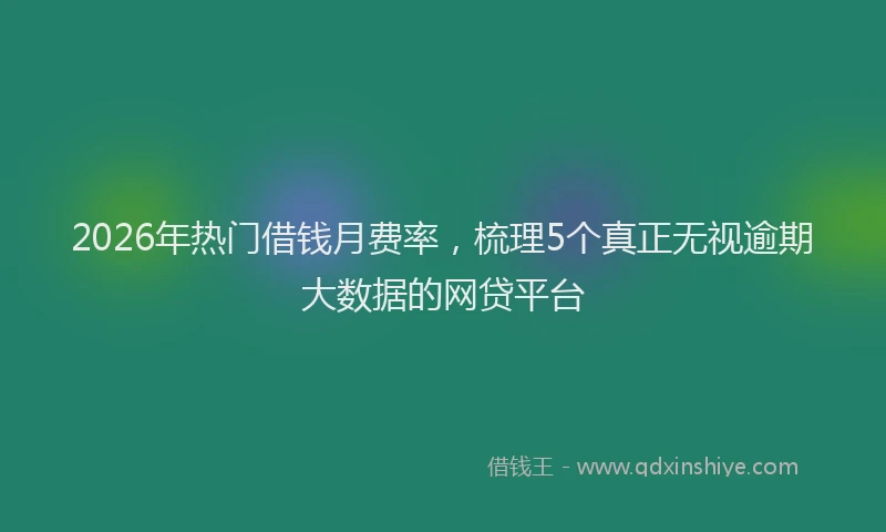 2026年热门借钱月费率，梳理5个真正无视逾期大数据的网贷平台