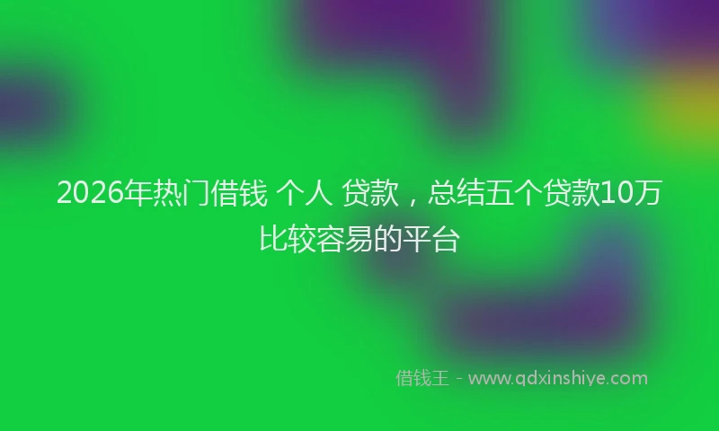 2026年热门借钱 个人 贷款，总结五个贷款10万比较容易的平台