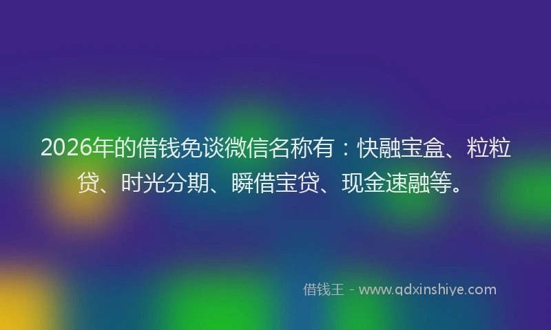 2026年的借钱免谈微信名称有：快融宝盒、粒粒贷、时光分期、瞬借宝贷、现金速融等。