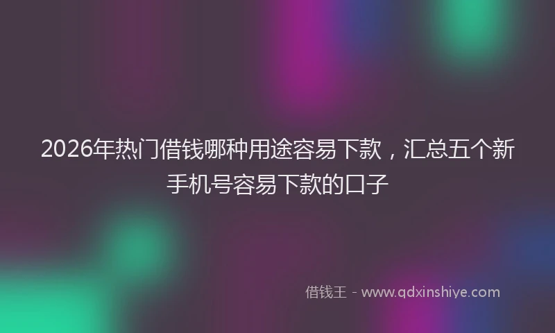 2026年热门借钱哪种用途容易下款，汇总五个新手机号容易下款的口子