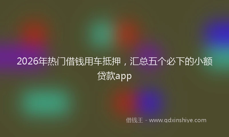 2026年热门借钱用车抵押，汇总五个必下的小额贷款app