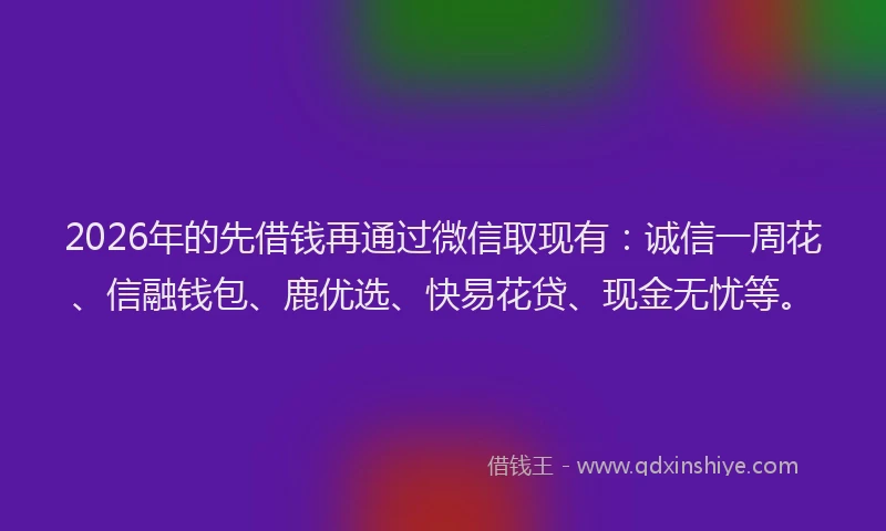 2026年的先借钱再通过微信取现有：诚信一周花、信融钱包、鹿优选、快易花贷、现金无忧等。