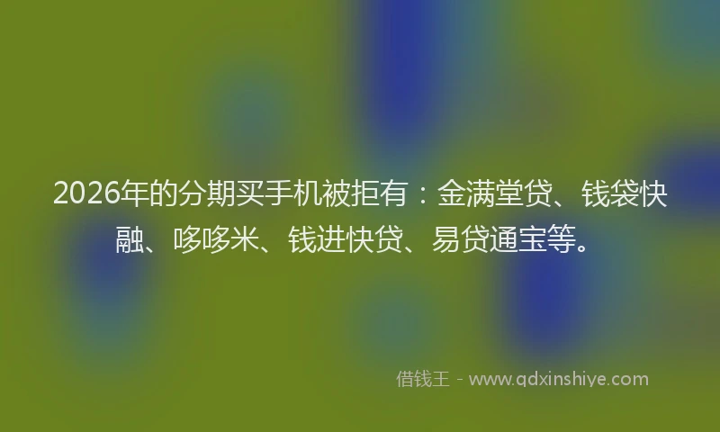 2026年的分期买手机被拒有：金满堂贷、钱袋快融、哆哆米、钱进快贷、易贷通宝等。