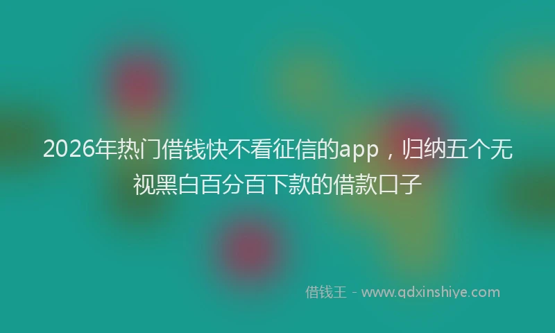 2026年热门借钱快不看征信的app，归纳五个无视黑白百分百下款的借款口子