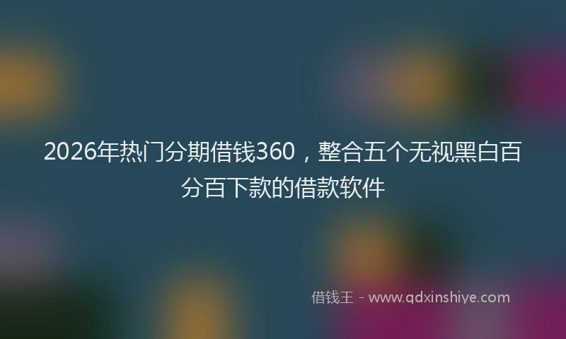 2026年热门分期借钱360，整合五个无视黑白百分百下款的借款软件