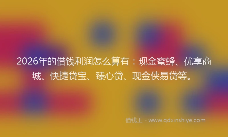 2026年的借钱利润怎么算有：现金蜜蜂、优享商城、快捷贷宝、臻心贷、现金侠易贷等。