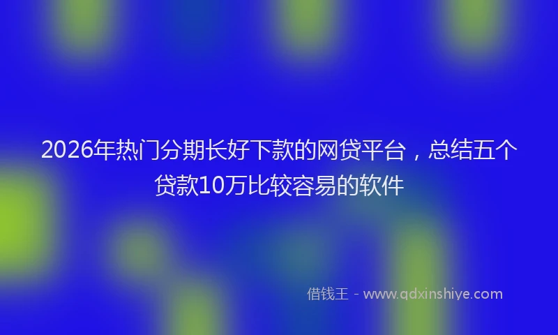 2026年热门分期长好下款的网贷平台，总结五个贷款10万比较容易的软件