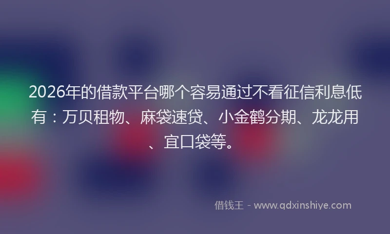 2026年的借款平台哪个容易通过不看征信利息低有：万贝租物、麻袋速贷、小金鹤分期、龙龙用、宜口袋等。