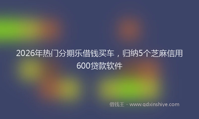 2026年热门分期乐借钱买车，归纳5个芝麻信用600贷款软件