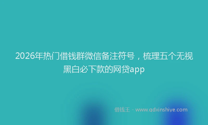 2026年热门借钱群微信备注符号，梳理五个无视黑白必下款的网贷app