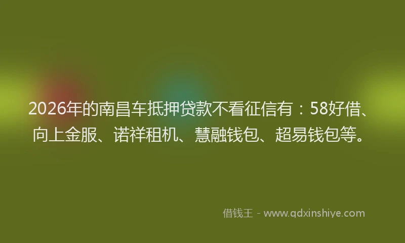 2026年的南昌车抵押贷款不看征信有：58好借、向上金服、诺祥租机、慧融钱包、超易钱包等。