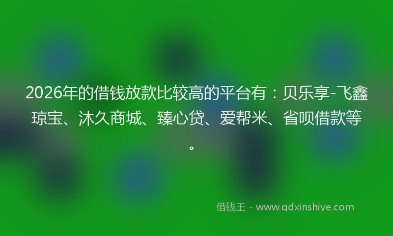 2026年的借钱放款比较高的平台有：贝乐享-飞鑫琼宝、沐久商城、臻心贷、爱帮米、省呗借款等。