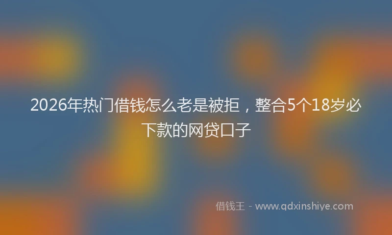 2026年热门借钱怎么老是被拒，整合5个18岁必下款的网贷口子